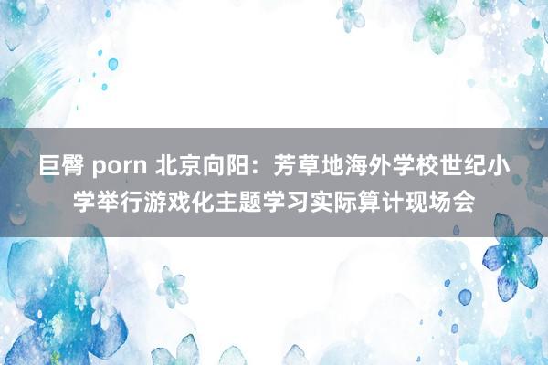 巨臀 porn 北京向阳：芳草地海外学校世纪小学举行游戏化主题学习实际算计现场会