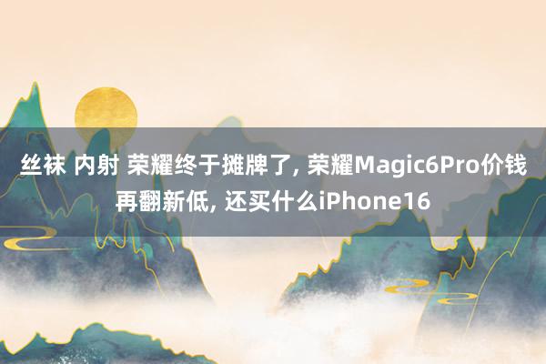 丝袜 内射 荣耀终于摊牌了， 荣耀Magic6Pro价钱再翻新低， 还买什么iPhone16