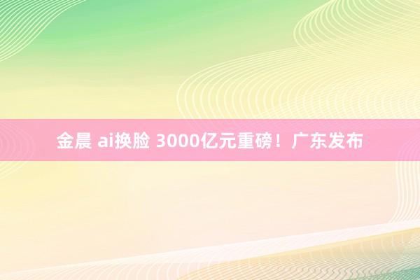 金晨 ai换脸 3000亿元重磅！广东发布