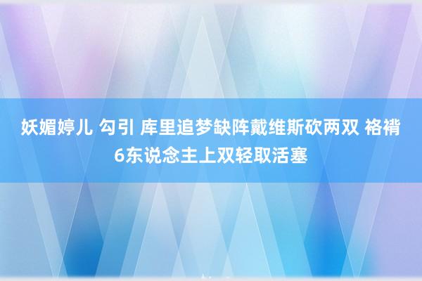 妖媚婷儿 勾引 库里追梦缺阵戴维斯砍两双 袼褙6东说念主上双轻取活塞