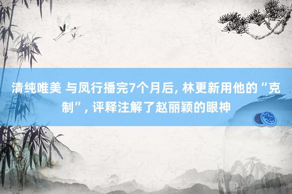 清纯唯美 与凤行播完7个月后， 林更新用他的“克制”， 评释注解了赵丽颖的眼神