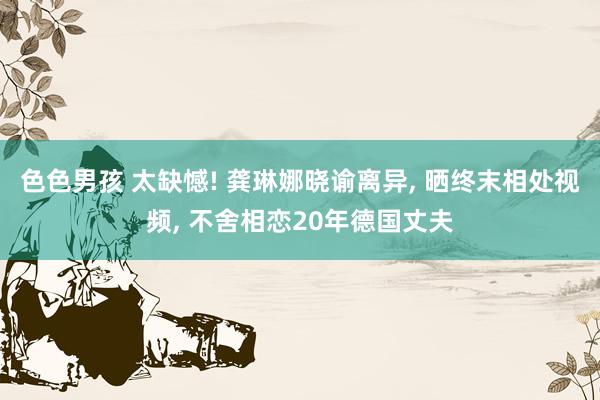 色色男孩 太缺憾! 龚琳娜晓谕离异， 晒终末相处视频， 不舍相恋20年德国丈夫