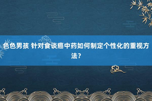 色色男孩 针对食谈癌中药如何制定个性化的重视方法？