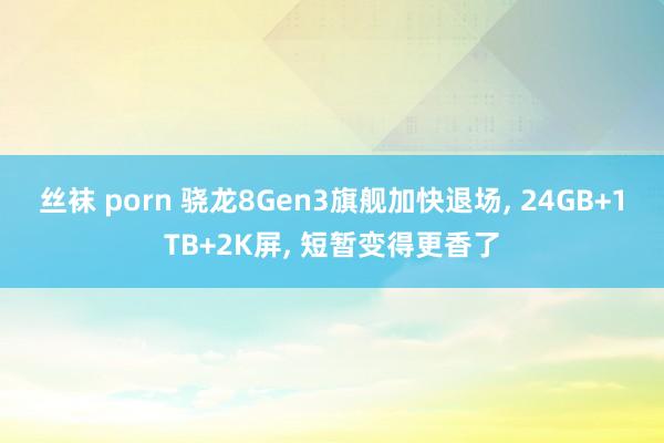 丝袜 porn 骁龙8Gen3旗舰加快退场， 24GB+1TB+2K屏， 短暂变得更香了