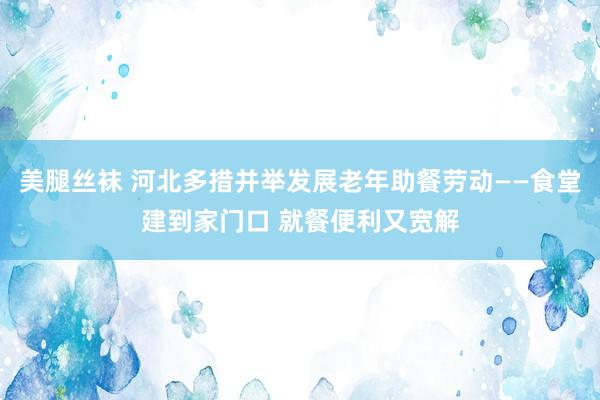 美腿丝袜 河北多措并举发展老年助餐劳动——食堂建到家门口 就餐便利又宽解