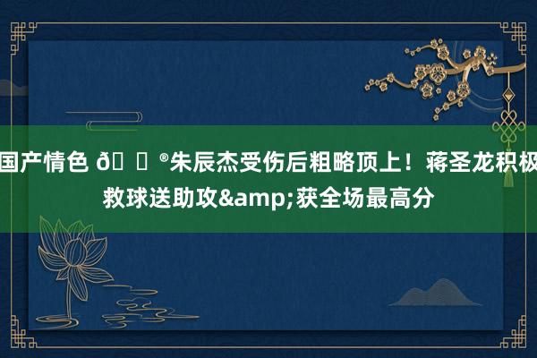 国产情色 🐮朱辰杰受伤后粗略顶上！蒋圣龙积极救球送助攻&获全场最高分