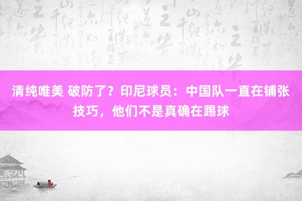 清纯唯美 破防了？印尼球员：中国队一直在铺张技巧，他们不是真确在踢球