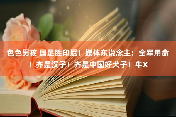 色色男孩 国足胜印尼！媒体东说念主：全军用命！齐是汉子！齐是中国好犬子！牛X