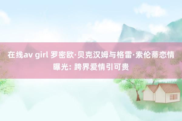 在线av girl 罗密欧·贝克汉姆与格雷·索伦蒂恋情曝光: 跨界爱情引可贵