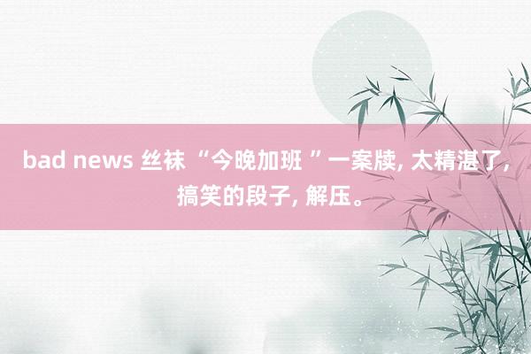 bad news 丝袜 “今晚加班 ”一案牍， 太精湛了， 搞笑的段子， 解压。