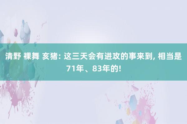 清野 裸舞 亥猪: 这三天会有进攻的事来到， 相当是71年、83年的!