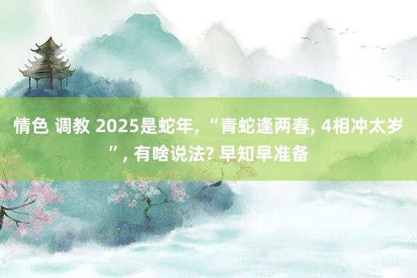 情色 调教 2025是蛇年， “青蛇逢两春， 4相冲太岁”， 有啥说法? 早知早准备