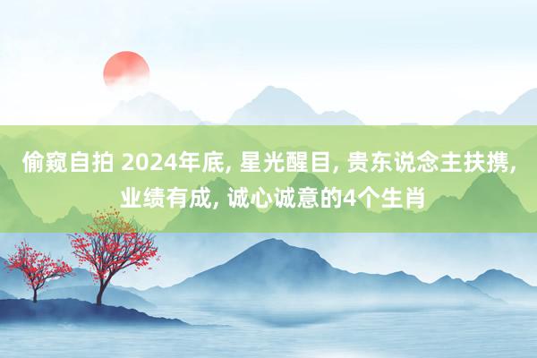 偷窥自拍 2024年底， 星光醒目， 贵东说念主扶携， 业绩有成， 诚心诚意的4个生肖