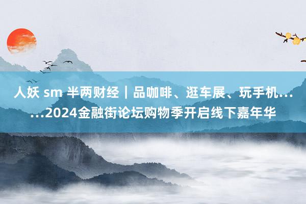 人妖 sm 半两财经｜品咖啡、逛车展、玩手机……2024金融街论坛购物季开启线下嘉年华