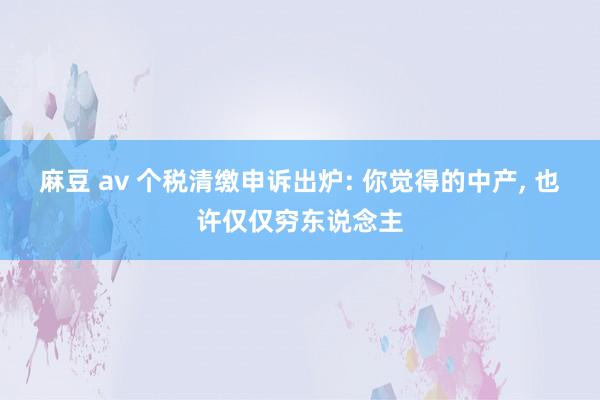 麻豆 av 个税清缴申诉出炉: 你觉得的中产， 也许仅仅穷东说念主