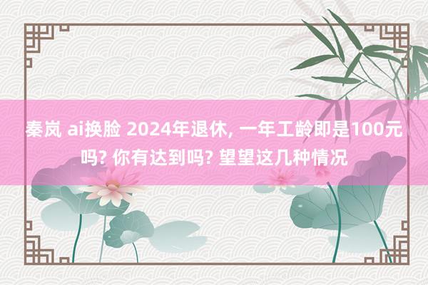 秦岚 ai换脸 2024年退休， 一年工龄即是100元吗? 你有达到吗? 望望这几种情况