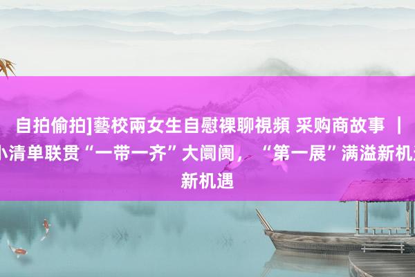 自拍偷拍]藝校兩女生自慰裸聊視頻 采购商故事 ｜ 小清单联贯“一带一齐”大阛阓， “第一展”满溢新机遇