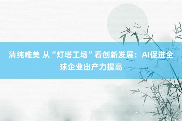 清纯唯美 从“灯塔工场”看创新发展：AI促进全球企业出产力提高