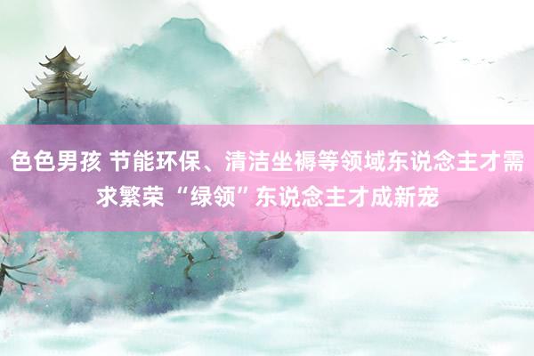 色色男孩 节能环保、清洁坐褥等领域东说念主才需求繁荣 “绿领”东说念主才成新宠