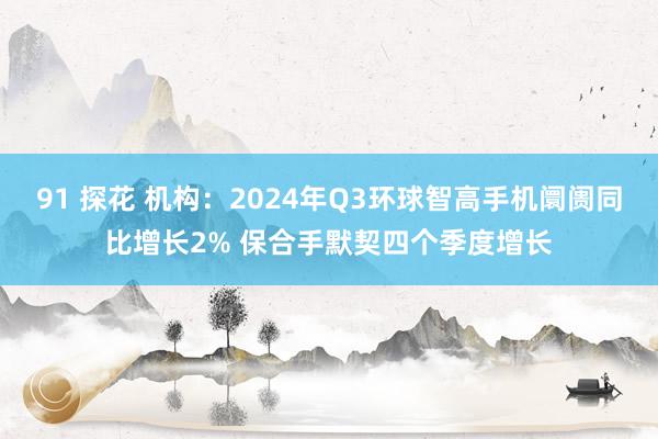 91 探花 机构：2024年Q3环球智高手机阛阓同比增长2% 保合手默契四个季度增长