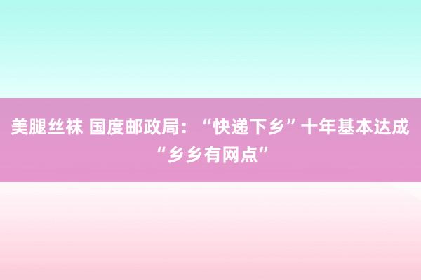 美腿丝袜 国度邮政局：“快递下乡”十年基本达成“乡乡有网点”