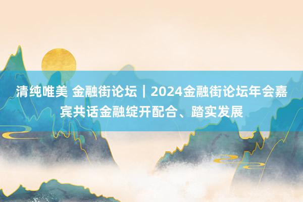 清纯唯美 金融街论坛｜2024金融街论坛年会嘉宾共话金融绽开配合、踏实发展