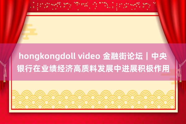 hongkongdoll video 金融街论坛｜中央银行在业绩经济高质料发展中进展积极作用