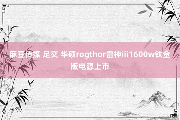 麻豆传媒 足交 华硕rogthor雷神iii1600w钛金版电源上市