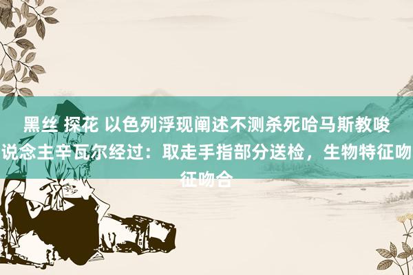 黑丝 探花 以色列浮现阐述不测杀死哈马斯教唆东说念主辛瓦尔经过：取走手指部分送检，生物特征吻合