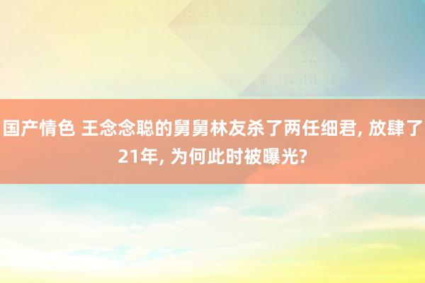 国产情色 王念念聪的舅舅林友杀了两任细君， 放肆了21年， 为何此时被曝光?