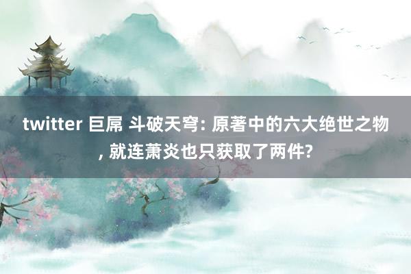 twitter 巨屌 斗破天穹: 原著中的六大绝世之物， 就连萧炎也只获取了两件?