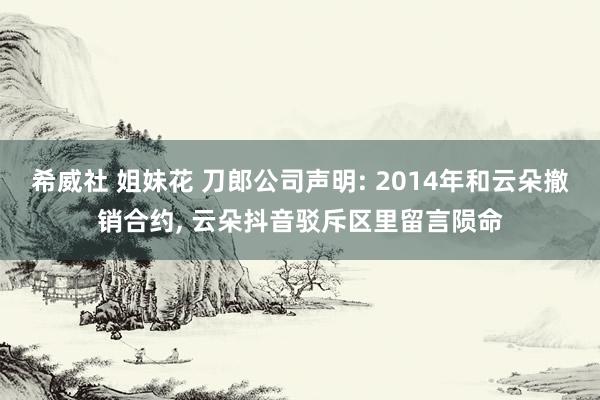 希威社 姐妹花 刀郎公司声明: 2014年和云朵撤销合约， 云朵抖音驳斥区里留言陨命