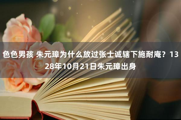 色色男孩 朱元璋为什么放过张士诚辖下施耐庵？1328年10月21日朱元璋出身