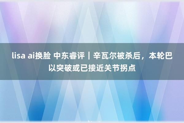 lisa ai换脸 中东睿评｜辛瓦尔被杀后，本轮巴以突破或已接近关节拐点