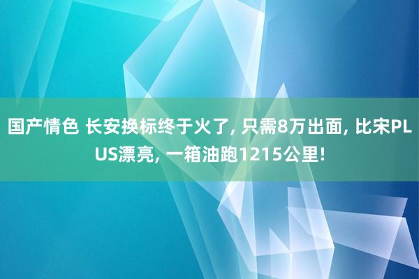 国产情色 长安换标终于火了， 只需8万出面， 比宋PLUS漂亮， 一箱油跑1215公里!