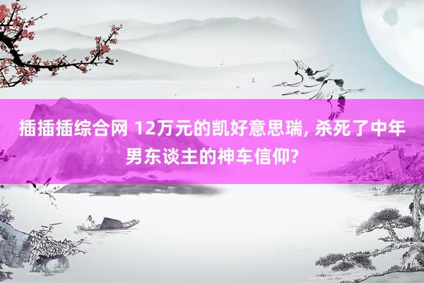 插插插综合网 12万元的凯好意思瑞， 杀死了中年男东谈主的神车信仰?