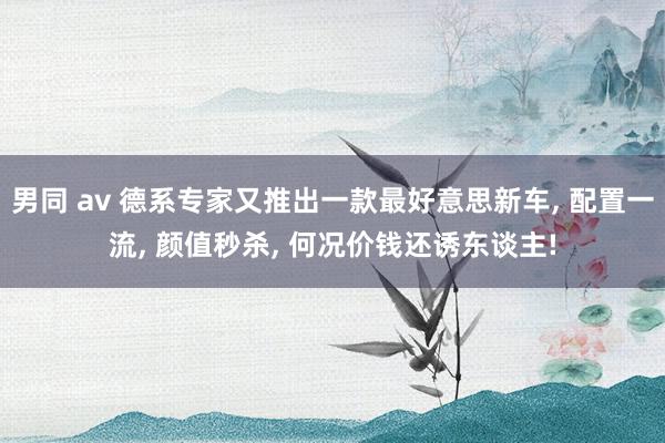 男同 av 德系专家又推出一款最好意思新车， 配置一流， 颜值秒杀， 何况价钱还诱东谈主!