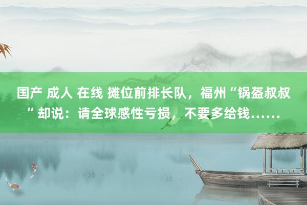 国产 成人 在线 摊位前排长队，福州“锅盔叔叔”却说：请全球感性亏损，不要多给钱……