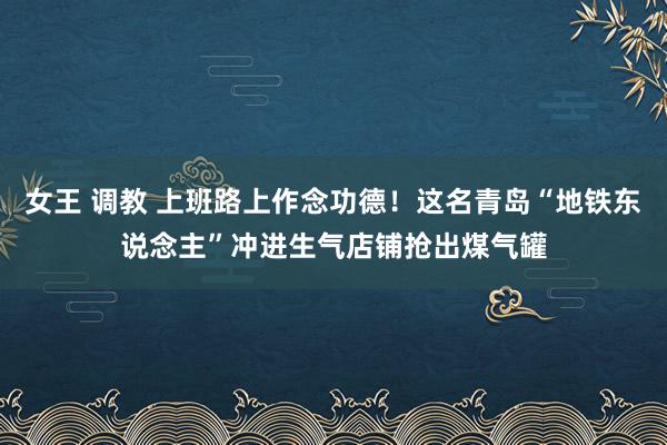 女王 调教 上班路上作念功德！这名青岛“地铁东说念主”冲进生气店铺抢出煤气罐