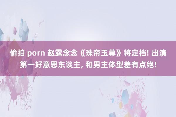 偷拍 porn 赵露念念《珠帘玉幕》将定档! 出演第一好意思东谈主， 和男主体型差有点绝!