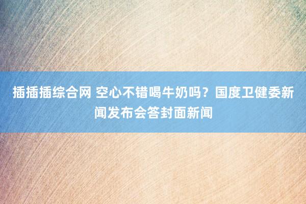 插插插综合网 空心不错喝牛奶吗？国度卫健委新闻发布会答封面新闻