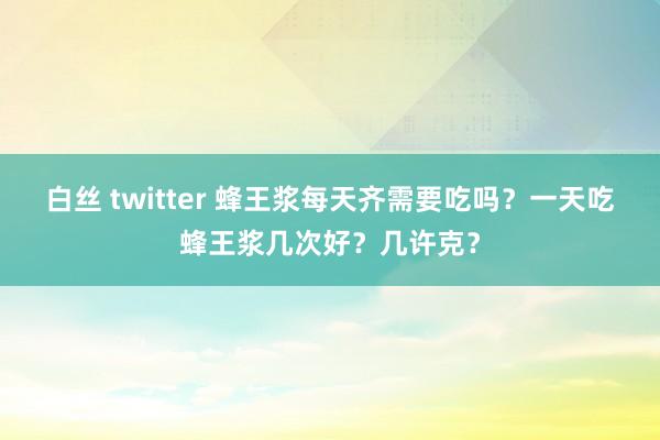 白丝 twitter 蜂王浆每天齐需要吃吗？一天吃蜂王浆几次好？几许克？