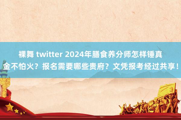 裸舞 twitter 2024年膳食养分师怎样锤真金不怕火？报名需要哪些贵府？文凭报考经过共享！