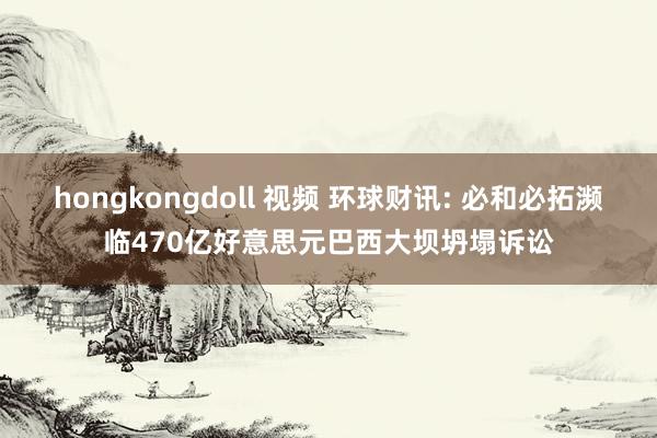 hongkongdoll 视频 环球财讯: 必和必拓濒临470亿好意思元巴西大坝坍塌诉讼