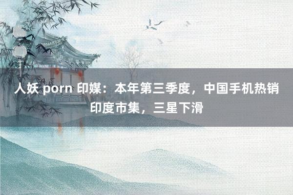 人妖 porn 印媒：本年第三季度，中国手机热销印度市集，三星下滑