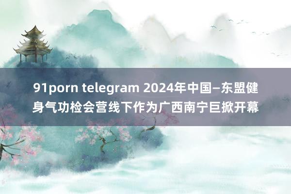 91porn telegram 2024年中国—东盟健身气功检会营线下作为广西南宁巨掀开幕