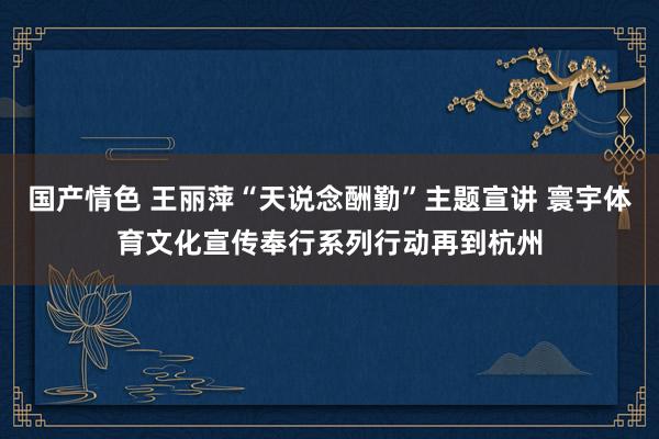 国产情色 王丽萍“天说念酬勤”主题宣讲 寰宇体育文化宣传奉行系列行动再到杭州