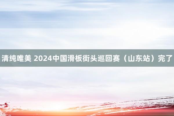 清纯唯美 2024中国滑板街头巡回赛（山东站）完了