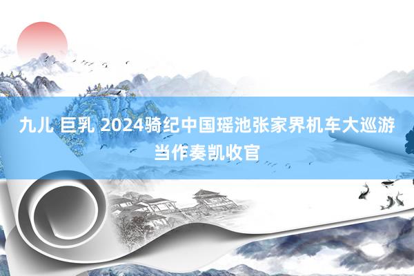 九儿 巨乳 2024骑纪中国瑶池张家界机车大巡游当作奏凯收官