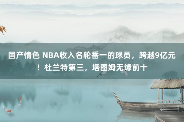 国产情色 NBA收入名轮番一的球员，跨越9亿元！杜兰特第三，塔图姆无缘前十